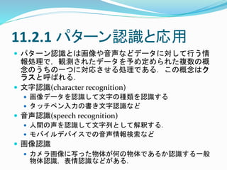 11.2.1 パターン認識と応用
 パターン認識とは画像や音声などデータに対して行う情
報処理で，観測されたデータを予め定められた複数の概
念のうちの一つに対応させる処理である．この概念はク
ラスと呼ばれる．
 文字認識(character recognition)
 画像データを認識して文字の種類を認識する
 タッチペン入力の書き文字認識など
 音声認識(speech recognition)
 人間の声を認識して文字列として解釈する．
 モバイルデバイスでの音声情報検索など
 画像認識
 カメラ画像に写った物体が何の物体であるか認識する一般
物体認識，表情認識などがある．
 