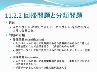 11.2.2 回帰問題と分類問題
 目的
 入力ベクトルxに対して正しい出力ベクトルyを出力出来る
ようになること．
 問題の分類
 分類問題 (classification)
 入力ベクトルに対して正事例であるか負事例であるかの二値{1,0}
の値を返すことで分類を行う．（多値のものもあり）
 学習データとしては正負のラベルの付けられたデータセットを用
いる．
 回帰問題 (regression)
 入力ベクトルに対して通常実数値の値を返し，未知入力に対する
出力の予測を行う．
 学習データとしては(x,y)の値の組が渡される．
 