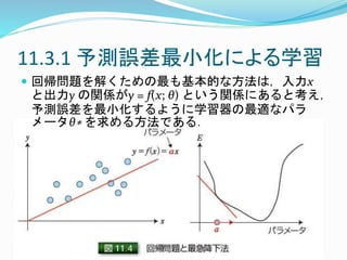 11.3.1 予測誤差最小化による学習
 回帰問題を解くための最も基本的な方法は，入力x
と出力y の関係がy = f(x; θ) という関係にあると考え，
予測誤差を最小化するように学習器の最適なパラ
メータθ∗ を求める方法である．
 