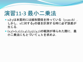 演習11-3 最小二乗法
 xとyは本質的には線形関係を持っている（y=ax+b）．
しかし，xに対するyの値を計測する時に必ず誤差が
生じる．
 (x,y)=(1,2),(2,4),(3,5),(4,7)の観測が得られた際に，最
小二乗法にもとづいて a, b を求めよ．
 