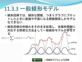 11.3.3 一般線形モデル
 線形回帰では，線形な関数，つまりグラフにプロッ
トしたときに直線や平面になる関数関係しかモデル
化できない．
 線形回帰の枠組みをそのまま拡張し，非線形関数に
対応する簡便な方法として一般線形モデルが存在す
る．
 
