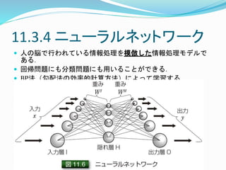 11.3.4 ニューラルネットワーク
 人の脳で行われている情報処理を模倣した情報処理モデルで
ある．
 回帰問題にも分類問題にも用いることができる．
 BP法（勾配法の効率的計算方法）によって学習する．
 