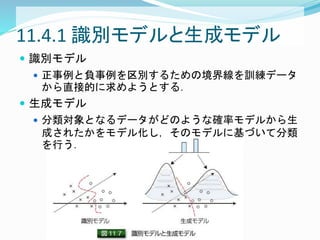 11.4.1 識別モデルと生成モデル
 識別モデル
 正事例と負事例を区別するための境界線を訓練データ
から直接的に求めようとする．
 生成モデル
 分類対象となるデータがどのような確率モデルから生
成されたかをモデル化し，そのモデルに基づいて分類
を行う．
 