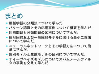 まとめ
 機械学習の分類法について学んだ．
 パターン認識とその応用事例について概要を学んだ．
 回帰問題と分類問題の区別について学んだ．
 線形回帰および一般線形モデルにおける最小二乗法
について学んだ．
 ニューラルネットワークとその学習方法について簡
単に学んだ．
 識別モデルと生成モデルの区別について学んだ．
 ナイーブベイズモデルについてスパムメールフィル
タの事例を交えて学んだ．
 