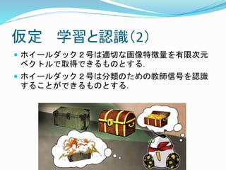仮定 学習と認識（2）
 ホイールダック２号は適切な画像特徴量を有限次元
ベクトルで取得できるものとする．
 ホイールダック２号は分類のための教師信号を認識
することができるものとする．
 