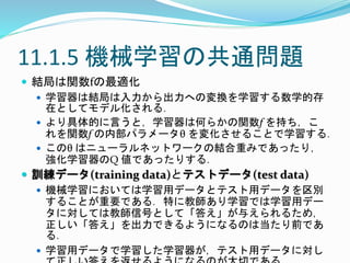 11.1.5 機械学習の共通問題
 結局は関数fの最適化
 学習器は結局は入力から出力への変換を学習する数学的存
在としてモデル化される．
 より具体的に言うと，学習器は何らかの関数f を持ち，こ
れを関数f の内部パラメータθ を変化させることで学習する．
 このθ はニューラルネットワークの結合重みであったり，
強化学習器のQ 値であったりする．
 訓練データ(training data)とテストデータ(test data)
 機械学習においては学習用データとテスト用データを区別
することが重要である．特に教師あり学習では学習用デー
タに対しては教師信号として「答え」が与えられるため，
正しい「答え」を出力できるようになるのは当たり前であ
る．
 学習用データで学習した学習器が，テスト用データに対し
 
