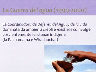 La Guerra del agua (1999-2000)
La Coordinadora de Defensa del Aguay de la vida
dominata da ambienti creoli e mestizos coinvolge
coscientemente le istanze indigene
(la Pachamama e Wirachocha!)
 