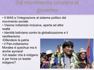 Dal movimento cocalero al
governo
• Il MAS e l’integrazione al sistema politico del
movimento sociale
• Visione indianista inclusiva, aperta ad altre
realtà
• Identità boliviana contro la globalizzazione e il
neoliberismo
•Difendere la patria
• il Pan-indianismo:
Morales è quechua ma è
anche aymara!
•Un leader che è indigeno
è per forza un leader
indigeno?
 