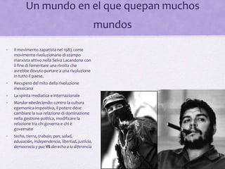 • Il movimento zapatista nel 1983 come
movimento rivoluzionario di stampo
marxista attivo nella Selva Lacandona con
il fine di fomentare una rivolta che
avrebbe dovuto portare a una rivoluzione
in tutto il paese.
• Recupero del mito della rivoluzione
messicana
• La spinta mediatica e internazionale
• Mandar obedeciendo: contro la cultura
egemonica impositiva, il potere deve
cambiare la sua relazione di dominazione
nella gestione política, modificare la
relazione tra chi governa e chi è
governato
• techo, tierra, trabajo, pan, salud,
educación, independencia, libertad, justicia,
democracia y paz VS derecho a la diferencia
Un mundo en el que quepan muchos
mundos
 