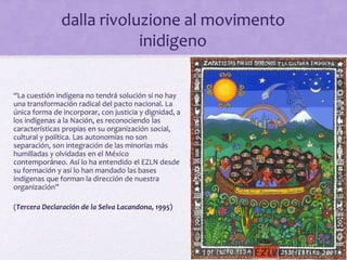 “La cuestión indígena no tendrá solución si no hay
una transformación radical del pacto nacional. La
única forma de incorporar, con justicia y dignidad, a
los indígenas a la Nación, es reconociendo las
características propias en su organización social,
cultural y política. Las autonomías no son
separación, son integración de las minorías más
humilladas y olvidadas en el México
contemporáneo. Así lo ha entendido el EZLN desde
su formación y así lo han mandado las bases
indígenas que forman la dirección de nuestra
organización”
(Tercera Declaración de la Selva Lacandona, 1995)
dalla rivoluzione al movimento
inidigeno
 