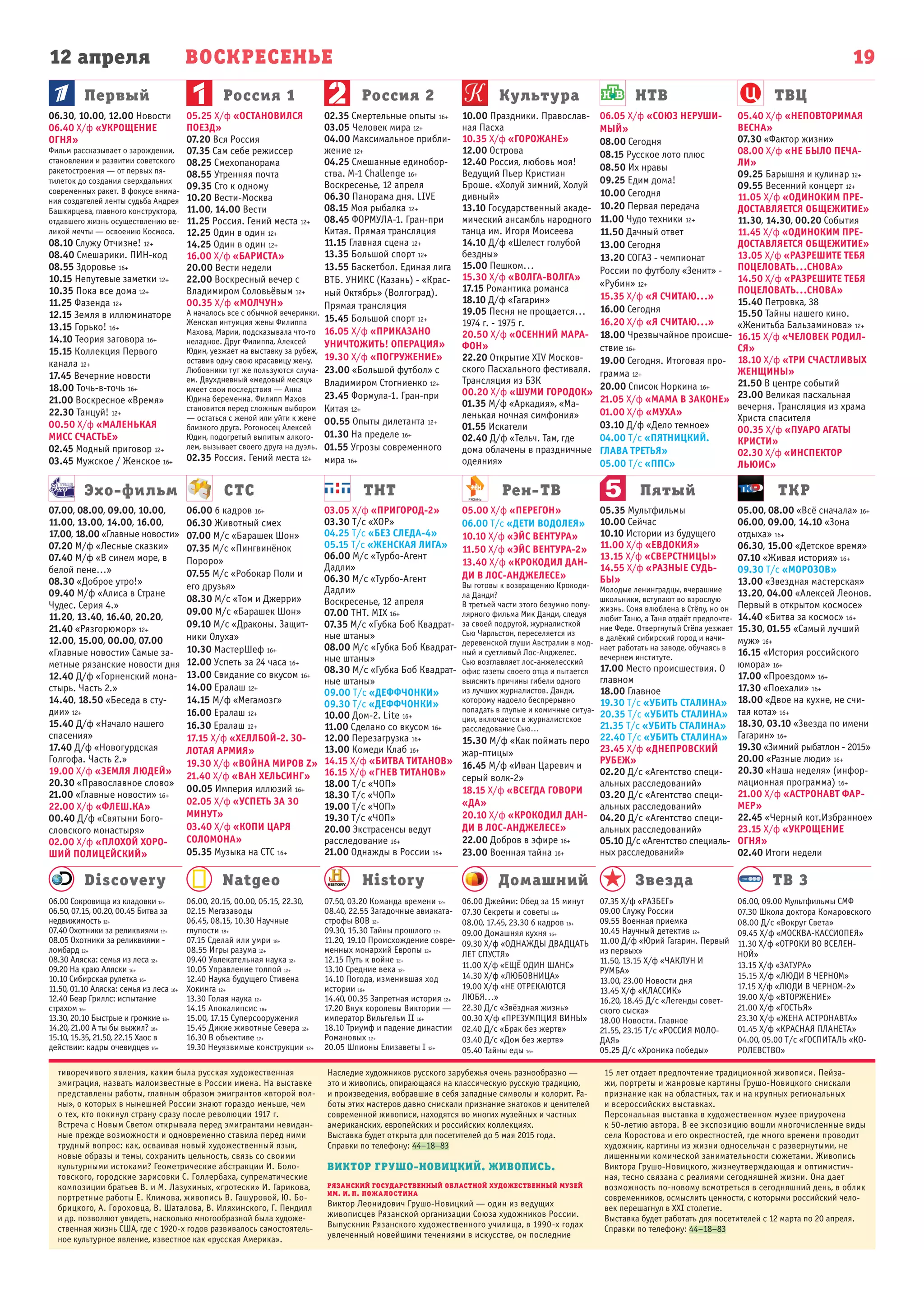 12 апреля ВОСКРЕСЕНЬЕ
Первый
Эхо-фильм СТС ТНТ Рен-ТВ Пятый ТКР
Россия 1 Россия 2 Культура НТВ ТВЦ
19
Natgeo History Домашний Звезда ТВ 3Discovery
06.00, 09.00 Мультфильмы СМФ
07.30 Школа доктора Комаровского
08.00 Д/с «Вокруг Света»
09.45 Х/ф «МОСКВА-КАССИОПЕЯ»
11.30 Х/ф «ОТРОКИ ВО ВСЕЛЕН-
НОЙ»
13.15 Х/ф «ЗАТУРА»
15.15 Х/ф «ЛЮДИ В ЧЕРНОМ»
17.15 Х/ф «ЛЮДИ В ЧЕРНОМ-2»
19.00 Х/ф «ВТОРЖЕНИЕ»
21.00 Х/ф «ГОСТЬЯ»
23.30 Х/ф «ЖЕНА АСТРОНАВТА»
01.45 Х/ф «КРАСНАЯ ПЛАНЕТА»
04.00, 05.00 Т/с «ГОСПИТАЛЬ «КО-
РОЛЕВСТВО»
07.35 Х/ф «РАЗБЕГ»
09.00 Служу России
09.55 Военная приемка
10.45 Научный детектив 12+
11.00 Д/ф «Юрий Гагарин. Первый
из первых»
11.50, 13.15 Х/ф «ЧАКЛУН И
РУМБА»
13.00, 23.00 Новости дня
13.45 Х/ф «КЛАССИК»
16.20, 18.45 Д/с «Легенды совет-
ского сыска»
18.00 Новости. Главное
21.55, 23.15 Т/с «РОССИЯ МОЛО-
ДАЯ»
05.25 Д/с «Хроника победы»
06.00 Джейми: Обед за 15 минут
07.30 Секреты и советы 16+
08.00, 17.45, 23.30 6 кадров 16+
09.00 Домашняя кухня 16+
09.30 Х/ф «ОДНАЖДЫ ДВАДЦАТЬ
ЛЕТ СПУСТЯ»
11.00 Х/ф «ЕЩЁ ОДИН ШАНС»
14.30 Х/ф «ЛЮБОВНИЦА»
19.00 Х/ф «НЕ ОТРЕКАЮТСЯ
ЛЮБЯ...»
22.30 Д/с «Звёздная жизнь»
00.30 Х/ф «ПРЕЗУМПЦИЯ ВИНЫ»
02.40 Д/с «Брак без жертв»
03.40 Д/с «Дом без жертв»
05.40 Тайны еды 16+
07.50, 03.20 Команда времени 12+
08.40, 22.55 Загадочные авиаката-
строфы ВОВ 12+
09.30, 15.30 Тайны прошлого 12+
11.20, 19.10 Происхождение совре-
менных монархий Европы 12+
12.15 Путь к войне 12+
13.10 Средние века 12+
14.10 Погода, изменившая ход
истории 16+
14.40, 00.35 Запретная история 12+
17.20 Внук королевы Виктории —
император Вильгельм II 16+
18.10 Триумф и падение династии
Романовых 12+
20.05 Шпионы Елизаветы I 12+
06.00, 20.15, 00.00, 05.15, 22.30,
02.15 Мегазаводы
06.45, 08.15, 10.30 Научные
глупости 18+
07.15 Сделай или умри 18+
08.55 Игры разума 12+
09.40 Увлекательная наука 12+
10.05 Управление толпой 12+
12.40 Наука будущего Стивена
Хокинга 12+
13.30 Голая наука 12+
14.15 Апокалипсис 18+
15.00, 17.15 Суперсооружения
15.45 Дикие животные Севера 12+
16.30 В объективе 12+
19.30 Неуязвимые конструкции 12+
06.00 Сокровища из кладовки 12+
06.50, 07.15, 00.20, 00.45 Битва за
недвижимость 12+
07.40 Охотники за реликвиями 12+
08.05 Охотники за реликвиями -
ломбард 12+
08.30 Аляска: семья из леса 12+
09.20 На краю Аляски 16+
10.10 Сибирская рулетка 16+
11.50, 01.10 Аляска: семья из леса 16+
12.40 Беар Гриллс: испытание
страхом 16+
13.30, 20.10 Быстрые и громкие 18+
14.20, 21.00 А ты бы выжил? 16+
15.10, 15.35, 21.50, 22.15 Хаос в
действии: кадры очевидцев 16+
07.00, 08.00, 09.00, 10.00,
11.00, 13.00, 14.00, 16.00,
17.00, 18.00 «Главные новости»
07.20 М/ф «Лесные сказки»
07.40 М/ф «В синем море, в
белой пене…»
08.30 «Доброе утро!»
09.40 М/ф «Алиса в Стране
Чудес. Серия 4.»
11.20, 13.40, 16.40, 20.20,
21.40 «Рязгорюмор» 12+
12.00, 15.00, 00.00, 07.00
«Главные новости» Самые за-
метные рязанские новости дня
12.40 Д/ф «Горненский мона-
стырь. Часть 2.»
14.40, 18.50 «Беседа в сту-
дии» 12+
15.40 Д/ф «Начало нашего
спасения»
17.40 Д/ф «Новогурдская
Голгофа. Часть 2.»
19.00 Х/ф «ЗЕМЛЯ ЛЮДЕЙ»
20.30 «Православное слово»
21.00 «Главные новости» 16+
22.00 Х/ф «ФЛЕШ.КА»
00.40 Д/ф «Святыни Бого-
словского монастыря»
02.00 Х/ф «ПЛОХОЙ ХОРО-
ШИЙ ПОЛИЦЕЙСКИЙ»
06.00 6 кадров 16+
06.30 Животный смех
07.00 М/с «Барашек Шон»
07.35 М/с «Пингвинёнок
Пороро»
07.55 М/с «Робокар Поли и
его друзья»
08.30 М/с «Том и Джерри»
09.00 М/с «Барашек Шон»
09.10 М/с «Драконы. Защит-
ники Олуха»
10.30 МастерШеф 16+
12.00 Успеть за 24 часа 16+
13.00 Свидание со вкусом 16+
14.00 Ералаш 12+
14.15 М/ф «Мегамозг»
16.00 Ералаш 12+
16.30 Ералаш 12+
17.15 Х/ф «ХЕЛЛБОЙ-2. ЗО-
ЛОТАЯ АРМИЯ»
19.30 Х/ф «ВОЙНА МИРОВ Z»
21.40 Х/ф «ВАН ХЕЛЬСИНГ»
00.05 Империя иллюзий 16+
02.05 Х/ф «УСПЕТЬ ЗА 30
МИНУТ»
03.40 Х/ф «КОПИ ЦАРЯ
СОЛОМОНА»
05.35 Музыка на СТС 16+
03.05 Х/ф «ПРИГОРОД-2»
03.30 Т/с «ХОР»
04.25 Т/с «БЕЗ СЛЕДА-4»
05.15 Т/с «ЖЕНСКАЯ ЛИГА»
06.00 М/с «Турбо-Агент
Дадли»
06.30 М/с «Турбо-Агент
Дадли»
Воскресенье, 12 апреля
07.00 ТНТ. MIX 16+
07.35 М/с «Губка Боб Квадрат-
ные штаны»
08.00 М/с «Губка Боб Квадрат-
ные штаны»
08.30 М/с «Губка Боб Квадрат-
ные штаны»
09.00 Т/с «ДЕФФЧОНКИ»
09.30 Т/с «ДЕФФЧОНКИ»
10.00 Дом-2. Lite 16+
11.00 Сделано со вкусом 16+
12.00 Перезагрузка 16+
13.00 Комеди Клаб 16+
14.15 Х/ф «БИТВА ТИТАНОВ»
16.15 Х/ф «ГНЕВ ТИТАНОВ»
18.00 Т/с «ЧОП»
18.30 Т/с «ЧОП»
19.00 Т/с «ЧОП»
19.30 Т/с «ЧОП»
20.00 Экстрасенсы ведут
расследование 16+
21.00 Однажды в России 16+
05.00 Х/ф «ПЕРЕГОН»
06.00 Т/с «ДЕТИ ВОДОЛЕЯ»
10.10 Х/ф «ЭЙС ВЕНТУРА»
11.50 Х/ф «ЭЙС ВЕНТУРА-2»
13.40 Х/ф «КРОКОДИЛ ДАН-
ДИ В ЛОС-АНДЖЕЛЕСЕ»
Вы готовы к возвращению Крокоди-
ла Данди?
В третьей части этого безумно попу-
лярного фильма Мик Данди, следуя
за своей подругой, журналисткой
Сью Чарльстон, переселяется из
деревенской глуши Австралии в мод-
ный и суетливый Лос-Анджелес.
Сью возглавляет лос-анжелесский
офис газеты своего отца и пытается
выяснить причины гибели одного
из лучших журналистов. Данди,
которому надоело беспрерывно
попадать в глупые и комичные ситуа-
ции, включается в журналистское
расследование Сью…
15.30 М/ф «Как поймать перо
жар-птицы»
16.45 М/ф «Иван Царевич и
серый волк-2»
18.15 Х/ф «ВСЕГДА ГОВОРИ
«ДА»
20.10 Х/ф «КРОКОДИЛ ДАН-
ДИ В ЛОС-АНДЖЕЛЕСЕ»
22.00 Добров в эфире 16+
23.00 Военная тайна 16+
05.35 Мультфильмы
10.00 Сейчас
10.10 Истории из будущего
11.00 Х/ф «ЕВДОКИЯ»
13.15 Х/ф «СВЕРСТНИЦЫ»
14.55 Х/ф «РАЗНЫЕ СУДЬ-
БЫ»
Молодые ленинградцы, вчерашние
школьники, вступают во взрослую
жизнь. Соня влюблена в Стёпу, но он
любит Таню, а Таня отдаёт предпочте-
ние Феде. Отвергнутый Стёпа уезжает
в далёкий сибирский город и начи-
нает работать на заводе, обучаясь в
вечернем институте.
17.00 Место происшествия. О
главном
18.00 Главное
19.30 Т/с «УБИТЬ СТАЛИНА»
20.35 Т/с «УБИТЬ СТАЛИНА»
21.35 Т/с «УБИТЬ СТАЛИНА»
22.40 Т/с «УБИТЬ СТАЛИНА»
23.45 Х/ф «ДНЕПРОВСКИЙ
РУБЕЖ»
02.20 Д/с «Агентство специ-
альных расследований»
03.20 Д/с «Агентство специ-
альных расследований»
04.20 Д/с «Агентство специ-
альных расследований»
05.10 Д/с «Агентство специаль-
ных расследований»
05.00, 08.00 «Всё сначала» 16+
06.00, 09.00, 14.10 «Зона
отдыха» 16+
06.30, 15.00 «Детское время»
07.10 «Живая история» 16+
09.30 Т/с «МОРОЗОВ»
13.00 «Звездная мастерская»
13.20, 04.00 «Алексей Леонов.
Первый в открытом космосе»
14.40 «Битва за космос» 16+
15.30, 01.55 «Самый лучший
муж» 16+
16.15 «История российского
юмора» 16+
17.00 «Проездом» 16+
17.30 «Поехали» 16+
18.00 «Двое на кухне, не счи-
тая кота» 16+
18.30, 03.10 «Звезда по имени
Гагарин» 16+
19.30 «Зимний рыбатлон - 2015»
20.00 «Разные люди» 16+
20.30 «Наша неделя» (инфор-
мационная программа) 16+
21.00 Х/ф «АСТРОНАВТ ФАР-
МЕР»
22.45 «Черный кот.Избранное»
23.15 Х/ф «УКРОЩЕНИЕ
ОГНЯ»
02.40 Итоги недели
06.30, 10.00, 12.00 Новости
06.40 Х/ф «УКРОЩЕНИЕ
ОГНЯ»
Фильм рассказывает о зарождении,
становлении и развитии советского
ракетостроения — от первых пя-
тилеток до создания сверхдальних
современных ракет. В фокусе внима-
ния создателей ленты судьба Андрея
Башкирцева, главного конструктора,
отдавшего жизнь осуществлению ве-
ликой мечты — освоению Космоса.
08.10 Служу Отчизне! 12+
08.40 Смешарики. ПИН-код
08.55 Здоровье 16+
10.15 Непутевые заметки 12+
10.35 Пока все дома 12+
11.25 Фазенда 12+
12.15 Земля в иллюминаторе
13.15 Горько! 16+
14.10 Теория заговора 16+
15.15 Коллекция Первого
канала 12+
17.45 Вечерние новости
18.00 Точь-в-точь 16+
21.00 Воскресное «Время»
22.30 Танцуй! 12+
00.50 Х/ф «МАЛЕНЬКАЯ
МИСС СЧАСТЬЕ»
02.45 Модный приговор 12+
03.45 Мужское / Женское 16+
05.25 Х/ф «ОСТАНОВИЛСЯ
ПОЕЗД»
07.20 Вся Россия
07.35 Сам себе режиссер
08.25 Смехопанорама
08.55 Утренняя почта
09.35 Сто к одному
10.20 Вести-Москва
11.00, 14.00 Вести
11.25 Россия. Гений места 12+
12.25 Один в один 12+
14.25 Один в один 12+
16.00 Х/ф «БАРИСТА»
20.00 Вести недели
22.00 Воскресный вечер с
Владимиром Соловьёвым 12+
00.35 Х/ф «МОЛЧУН»
А началось все с обычной вечеринки.
Женская интуиция жены Филиппа
Махова, Марии, подсказывала что-то
неладное. Друг Филиппа, Алексей
Юдин, уезжает на выставку за рубеж,
оставив одну свою красавицу жену.
Любовники тут же пользуются случа-
ем. Двухдневный «медовый месяц»
имеет свои последствия — Анна
Юдина беременна. Филипп Махов
становится перед сложным выбором
— остаться с женой или уйти к жене
близкого друга. Рогоносец Алексей
Юдин, подогретый выпитым алкого-
лем, вызывает своего друга на дуэль.
02.35 Россия. Гений места 12+
02.35 Смертельные опыты 16+
03.05 Человек мира 12+
04.00 Максимальное прибли-
жение 12+
04.25 Смешанные единобор-
ства. M-1 Challenge 16+
Воскресенье, 12 апреля
06.30 Панорама дня. LIVE
08.15 Моя рыбалка 12+
08.45 ФОРМУЛА-1. Гран-при
Китая. Прямая трансляция
11.15 Главная сцена 12+
13.35 Большой спорт 12+
13.55 Баскетбол. Единая лига
ВТБ. УНИКС (Казань) - «Крас-
ный Октябрь» (Волгоград).
Прямая трансляция
15.45 Большой спорт 12+
16.05 Х/ф «ПРИКАЗАНО
УНИЧТОЖИТЬ! ОПЕРАЦИЯ»
19.30 Х/ф «ПОГРУЖЕНИЕ»
23.00 «Большой футбол» с
Владимиром Стогниенко 12+
23.45 Формула-1. Гран-при
Китая 12+
00.55 Опыты дилетанта 12+
01.30 На пределе 16+
01.55 Угрозы современного
мира 16+
10.00 Праздники. Православ-
ная Пасха
10.35 Х/ф «ГОРОЖАНЕ»
12.00 Острова
12.40 Россия, любовь моя!
Ведущий Пьер Кристиан
Броше. «Холуй зимний, Холуй
дивный»
13.10 Государственный акаде-
мический ансамбль народного
танца им. Игоря Моисеева
14.10 Д/ф «Шелест голубой
бездны»
15.00 Пешком...
15.30 Х/ф «ВОЛГА-ВОЛГА»
17.15 Романтика романса
18.10 Д/ф «Гагарин»
19.05 Песня не прощается...
1974 г. - 1975 г.
20.50 Х/ф «ОСЕННИЙ МАРА-
ФОН»
22.20 Открытие XIV Москов-
ского Пасхального фестиваля.
Трансляция из БЗК
00.20 Х/ф «ШУМИ ГОРОДОК»
01.35 М/ф «Аркадия», «Ма-
ленькая ночная симфония»
01.55 Искатели
02.40 Д/ф «Тельч. Там, где
дома облачены в праздничные
одеяния»
06.05 Х/ф «СОЮЗ НЕРУШИ-
МЫЙ»
08.00 Сегодня
08.15 Русское лото плюс
08.50 Их нравы
09.25 Едим дома!
10.00 Сегодня
10.20 Первая передача
11.00 Чудо техники 12+
11.50 Дачный ответ
13.00 Сегодня
13.20 СОГАЗ - чемпионат
России по футболу «Зенит» -
«Рубин» 12+
15.35 Х/ф «Я СЧИТАЮ...»
16.00 Сегодня
16.20 Х/ф «Я СЧИТАЮ...»
18.00 Чрезвычайное происше-
ствие 16+
19.00 Сегодня. Итоговая про-
грамма 12+
20.00 Список Норкина 16+
21.05 Х/ф «МАМА В ЗАКОНЕ»
01.00 Х/ф «МУХА»
03.10 Д/ф «Дело темное»
04.00 Т/с «ПЯТНИЦКИЙ.
ГЛАВА ТРЕТЬЯ»
05.00 Т/с «ППС»
05.40 Х/ф «НЕПОВТОРИМАЯ
ВЕСНА»
07.30 «Фактор жизни»
08.00 Х/ф «НЕ БЫЛО ПЕЧА-
ЛИ»
09.25 Барышня и кулинар 12+
09.55 Весенний концерт 12+
11.05 Х/ф «ОДИНОКИМ ПРЕ-
ДОСТАВЛЯЕТСЯ ОБЩЕЖИТИЕ»
11.30, 14.30, 00.20 События
11.45 Х/ф «ОДИНОКИМ ПРЕ-
ДОСТАВЛЯЕТСЯ ОБЩЕЖИТИЕ»
13.05 Х/ф «РАЗРЕШИТЕ ТЕБЯ
ПОЦЕЛОВАТЬ...СНОВА»
14.50 Х/ф «РАЗРЕШИТЕ ТЕБЯ
ПОЦЕЛОВАТЬ...СНОВА»
15.40 Петровка, 38
15.50 Тайны нашего кино.
«Женитьба Бальзаминова» 12+
16.15 Х/ф «ЧЕЛОВЕК РОДИЛ-
СЯ»
18.10 Х/ф «ТРИ СЧАСТЛИВЫХ
ЖЕНЩИНЫ»
21.50 В центре событий
23.00 Великая пасхальная
вечерня. Трансляция из храма
Христа спасителя
00.35 Х/ф «ПУАРО АГАТЫ
КРИСТИ»
02.30 Х/ф «ИНСПЕКТОР
ЛЬЮИС»
тиворечивого явления, каким была русская художественная
эмиграция, назвать малоизвестные в России имена. На выставке
представлены работы, главным образом эмигрантов «второй вол-
ны», о которых в нынешней России знают гораздо меньше, чем
о тех, кто покинул страну сразу после революции 1917 г.
Встреча с Новым Светом открывала перед эмигрантами невидан-
ные прежде возможности и одновременно ставила перед ними
трудный вопрос: как, осваивая новый художественный язык,
новые образы и темы, сохранить цельность, связь со своими
культурными истоками? Геометрические абстракции И. Боло-
товского, городские зарисовки С. Голлербаха, супрематические
композиции братьев В. и М. Лазухиных, «гротески» И. Гарикова,
портретные работы Е. Климова, живопись В. Гашуровой, Ю. Бо-
брицкого, А. Гороховца, В. Шаталова, В. Иляхинского, Г. Пендилл
и др. позволяют увидеть, насколько многообразной была художе-
ственная жизнь США, где с 1920‑х годов развивалось самостоятель-
ное культурное явление, известное как «русская Америка».
Наследие художников русского зарубежья очень разнообразно —
это и живопись, опирающаяся на классическую русскую традицию,
и произведения, вобравшие в себя западные символы и колорит. Ра-
боты этих мастеров давно снискали признание знатоков и ценителей
современной живописи, находятся во многих музейных и частных
американских, европейских и российских коллекциях.
Выставка будет открыта для посетителей до 5 мая 2015 года.
Справки по телефону: 44–18–83
ВИКТОР ГРУШО-НОВИЦКИЙ. ЖИВОПИСЬ.
РЯЗАНСКИЙ ГОСУДАРСТВЕННЫЙ ОБЛАСТНОЙ ХУДОЖЕСТВЕННЫЙ МУЗЕЙ
ИМ. И. П. ПОЖАЛОСТИНА
Виктор Леонидович Грушо-Новицкий — один из ведущих
живописцев Рязанской организации Союза художников России.
Выпускник Рязанского художественного училища, в 1990‑х годах
увлеченный новейшими течениями в искусстве, он последние
15 лет отдает предпочтение традиционной живописи. Пейза-
жи, портреты и жанровые картины Грушо-Новицкого снискали
признание как на областных, так и на крупных региональных
и всероссийских выставках.
Персональная выставка в художественном музее приурочена
к 50-летию автора. В ее экспозицию вошли многочисленные виды
села Коростова и его окрестностей, где много времени проводит
художник, картины из жизни односельчан с развернутыми, не
лишенными комической занимательности сюжетами. Живопись
Виктора Грушо-Новицкого, жизнеутверждающая и оптимистич-
ная, тесно связана с реалиями сегодняшней жизни. Она дает
возможность по-новому всмотреться в сегодняшний день, в облик
современников, осмыслить ценности, с которыми российский чело-
век перешагнул в ХXI столетие.
Выставка будет работать для посетителей с 12 марта по 20 апреля.
Справки по телефону: 44–18–83
 