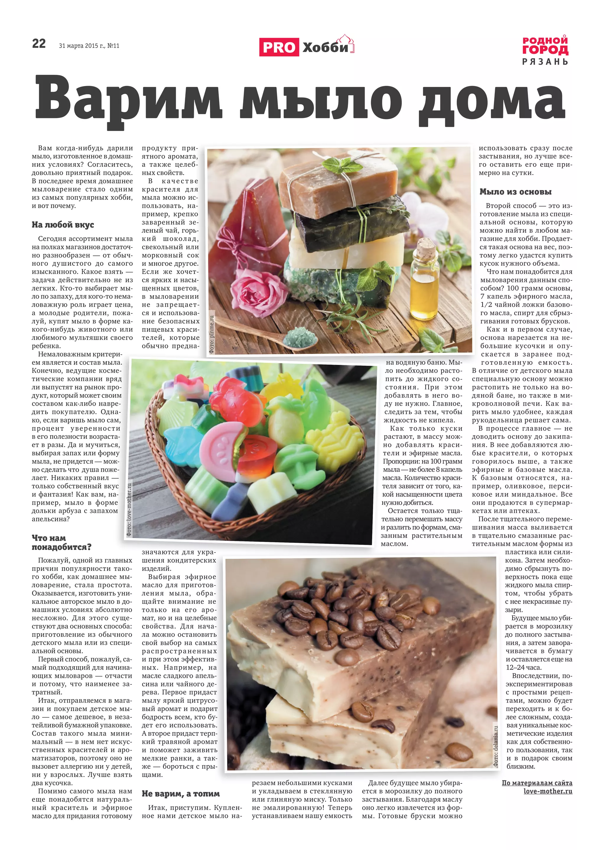 22 31 марта 2015 г., №11
Р Я З А Н Ь
Хобби
Вам когда-нибудь дарили
мыло, изготовленное в домаш-
них условиях? Согласитесь,
довольно приятный подарок.
В последнее время домашнее
мыловарение стало одним
из самых популярных хобби,
и вот почему.
На любой вкус
Сегодня ассортимент мыла
на полках магазинов достаточ-
но разнообразен — от обыч-
ного душистого до самого
изысканного. Какое взять —
задача действительно не из
легких. Кто-то выбирает мы-
ло по запаху, для кого-то нема-
ловажную роль играет цена,
а молодые родители, пожа-
луй, купят мыло в форме ка-
кого-нибудь животного или
любимого мультяшки своего
ребенка.
Немаловажным критери-
ем является и состав мыла.
Конечно, ведущие косме-
тические компании вряд
ли выпустят на рынок про-
дукт, который может своим
составом как-либо навре-
дить покупателю. Одна-
ко, если варишь мыло сам,
процент уверенности
в его полезности возраста-
ет в разы. Да и мучиться,
выбирая запах или форму
мыла, не придется — мож-
но сделать что душа поже-
лает. Никаких правил —
только собственный вкус
и фантазия! Как вам, на-
пример, мыло в форме
дольки арбуза с запахом
апельсина?
Что нам
понадобится?
Пожалуй, одной из главных
причин популярности тако-
го хобби, как домашнее мы-
ловарение, стала простота.
Оказывается, изготовить уни-
кальное авторское мыло в до-
машних условиях абсолютно
несложно. Для этого суще-
ствуют два основных способа:
приготовление из обычного
детского мыла или из специ-
альной основы.
Первый способ, пожалуй, са-
мый подходящий для начина-
ющих мыловаров — отчасти
и потому, что наименее за-
тратный.
Итак, отправляемся в мага-
зин и покупаем детское мы-
ло — самое дешевое, в неза-
тейливой бумажной упаковке.
Состав такого мыла мини-
мальный — в нем нет искус-
ственных красителей и аро-
матизаторов, поэтому оно не
вызовет аллергию ни у детей,
ни у взрослых. Лучше взять
два кусочка.
Помимо самого мыла нам
еще понадобятся натураль-
ный краситель и эфирное
масло для придания готовому
продукту при-
ятного аромата,
а также целеб-
ных свойств.
В к аче с т в е
красителя для
мыла можно ис-
пользовать, на-
пример, крепко
заваренный зе-
леный чай, горь-
кий шоколад,
свекольный или
морковный сок
и многое другое.
Если же хочет-
ся ярких и насы-
щенных цветов,
в мыловарении
не запрещает-
ся и использова-
ние безопасных
пищевых краси-
телей, которые
обычно предна-
значаются для укра-
шения кондитерских
изделий.
Выбирая эфирное
масло для приготов-
ления мыла, обра-
щайте внимание не
только на его аро-
мат, но и на целебные
свойства. Для нача-
ла можно остановить
свой выбор на самых
распространенных
и при этом эффектив-
ных. Например, на
масле сладкого апель-
сина или чайного де-
рева. Первое придаст
мылу яркий цитрусо-
вый аромат и подарит
бодрость всем, кто бу-
дет его использовать.
А второе придаст терп-
кий травяной аромат
и поможет заживить
мелкие ранки, а так-
же — бороться с пры-
щами.
Не варим, а топим
Итак, приступим. Куплен-
ное нами детское мыло на-
резаем небольшими кусками
и укладываем в стеклянную
или глиняную миску. Только
не эмалированную! Теперь
устанавливаем нашу емкость
на водяную баню. Мы-
ло необходимо расто-
пить до жидкого со-
стояния. При этом
добавлять в него во-
ду не нужно. Главное,
следить за тем, чтобы
жидкость не кипела.
Как только куски
растают, в массу мож-
но добавлять краси-
тели и эфирные масла.
Пропорции:на100грамм
мыла—неболее8капель
масла. Количество краси-
теля зависит от того, ка-
кой насыщенности цвета
нужно добиться.
Остается только тща-
тельно перемешать массу
и разлить по формам, сма-
занным растительным
маслом.
Далее будущее мыло убира-
ется в морозилку до полного
застывания. Благодаря маслу
оно легко извлечется из фор-
мы. Готовые бруски можно
использовать сразу после
застывания, но лучше все-
го оставить его еще при-
мерно на сутки.
Мыло из основы
Второй способ — это из-
готовление мыла из специ-
альной основы, которую
можно найти в любом ма-
газине для хобби. Продает-
ся такая основа на вес, поэ-
тому легко удастся купить
кусок нужного объема.
Что нам понадобится для
мыловарения данным спо-
собом? 100 грамм основы,
7 капель эфирного масла,
1/2 чайной ложки базово-
го масла, спирт для сбрыз-
гивания готовых брусков.
Как и в первом случае,
основа нарезается на не-
большие кусочки и опу-
скается в заранее под-
готовленную емкость.
В отличие от детского мыла
специальную основу можно
растопить не только на во-
дяной бане, но также в ми-
кроволновой печи. Как ва-
рить мыло удобнее, каждая
рукодельница решает сама.
В процессе главное — не
доводить основу до закипа-
ния. В нее добавляются лю-
бые красители, о которых
говорилось выше, а также
эфирные и базовые масла.
К базовым относятся, на-
пример, оливковое, перси-
ковое или миндальное. Все
они продаются в супермар-
кетах или аптеках.
После тщательного переме-
шивания масса выливается
в тщательно смазанные рас-
тительным маслом формы из
пластика или сили-
кона. Затем необхо-
димо сбрызнуть по-
верхность пока еще
жидкого мыла спир-
том, чтобы убрать
с нее некрасивые пу-
зыри.
Будущее мыло уби-
рается в морозилку
до полного застыва-
ния, а затем завора-
чивается в бумагу
и оставляется еще на
12–24 часа.
Впоследствии, по-
экспериментировав
с простыми рецеп-
тами, можно будет
переходить и к бо-
лее сложным, созда-
вая уникальные кос-
метические изделия
как для собственно-
го пользования, так
и в подарок своим
близким.
По материалам сайта
love-mother.ru
продукту при-
ятного аромата,
а также целеб-
В к аче с т в е
красителя для
мыла можно ис-
пользовать, на-
пример, крепко
заваренный зе-
леный чай, горь-
кий шоколад,
свекольный или
морковный сок
и многое другое.
Если же хочет-
ся ярких и насы-
щенных цветов,
в мыловарении
не запрещает-
ся и использова-
ние безопасных
пищевых краси-
телей, которые
обычно предна-
на водяную баню. Мы-
шения кондитерских
Выбирая эфирное
масло для приготов-
ления мыла, обра-
щайте внимание не
только на его аро-
мат, но и на целебные
свойства. Для нача-
ла можно остановить
свой выбор на самых
распространенных
и при этом эффектив-
ных. Например, на
масле сладкого апель-
сина или чайного де-
рева. Первое придаст
мылу яркий цитрусо-
вый аромат и подарит
бодрость всем, кто бу-
дет его использовать.
А второе придаст терп-
кий травяной аромат
и поможет заживить
мелкие ранки, а так-
же — бороться с пры-
резаем небольшими кусками Далее будущее мыло убира- По материалам сайта
Немаловажным критери-
ем является и состав мыла.
Конечно, ведущие косме-
тические компании вряд
ли выпустят на рынок про-
дукт, который может своим
составом как-либо навре-
дить покупателю. Одна-
ко, если варишь мыло сам,
процент уверенности
в его полезности возраста-
ет в разы. Да и мучиться,
выбирая запах или форму
мыла, не придется — мож-
но сделать что душа поже-
лает. Никаких правил —
только собственный вкус
и фантазия! Как вам, на-
пример, мыло в форме
дольки арбуза с запахом
Пожалуй, одной из главных
значаются для укра-
но добавлять краси-
тели и эфирные масла.
Пропорции:на100грамм
мыла—неболее8капель
масла. Количество краси-
теля зависит от того, ка-
кой насыщенности цвета
нужно добиться.
тельно перемешать массу
и разлить по формам, сма-
занным растительным
маслом.
значаются для укра-
Варим мыло дома
Фото:delania.ru
Фото:love-mother.ru
Фото:pinme.ru
 