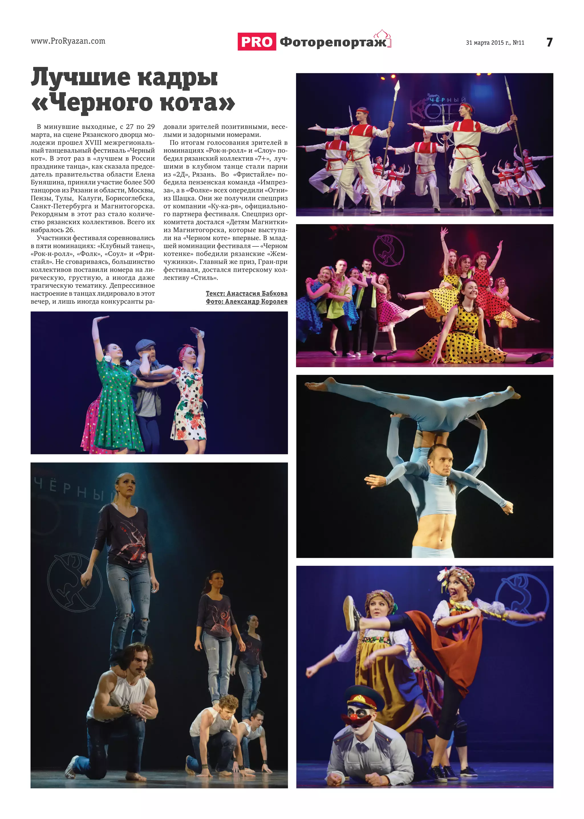 www.ProRyazan.com 731 марта 2015 г., №11Фоторепортаж
В минувшие выходные, с 27 по 29
марта, на сцене Рязанского дворца мо-
лодежи прошел XVIII межрегиональ-
ный танцевальный фестиваль «Черный
кот». В этот раз в «лучшем в России
празднике танца», как сказала предсе-
датель правительства области Елена
Буняшина, приняли участие более 500
танцоров из Рязани и области, Москвы,
Пензы, Тулы, Калуги, Борисоглебска,
Санкт-Петербурга и Магнитогорска.
Рекордным в этот раз стало количе-
ство рязанских коллективов. Всего их
набралось 26.
Участники фестиваля соревновались
в пяти номинациях: «Клубный танец»,
«Рок-н-ролл», «Фолк», «Соул» и «Фри-
стайл». Не сговариваясь, большинство
коллективов поставили номера на ли-
рическую, грустную, а иногда даже
трагическую тематику. Депрессивное
настроение в танцах лидировало в этот
вечер, и лишь иногда конкурсанты ра-
довали зрителей позитивными, весе-
лыми и задорными номерами.
По итогам голосования зрителей в
номинациях «Рок-н-ролл» и «Слоу» по-
бедил рязанский коллектив «7+», луч-
шими в клубном танце стали парни
из «2Д», Рязань. Во «Фристайле» по-
бедила пензенская команда «Импрез-
за», а в «Фолке» всех опередили «Огни»
из Шацка. Они же получили спецприз
от компании «Ку-ка-ря», официально-
го партнера фестиваля. Спецприз орг-
комитета достался «Детям Магнитки»
из Магнитогорска, которые выступа-
ли на «Черном коте» впервые. В млад-
шей номинации фестиваля — «Черном
котенке» победили рязанские «Жем-
чужинки». Главный же приз, Гран-при
фестиваля, достался питерскому кол-
лективу «Стиль».
Текст: Анастасия Бабкова
Фото: Александр Королев
Лучшие кадры
«Черного кота»
 