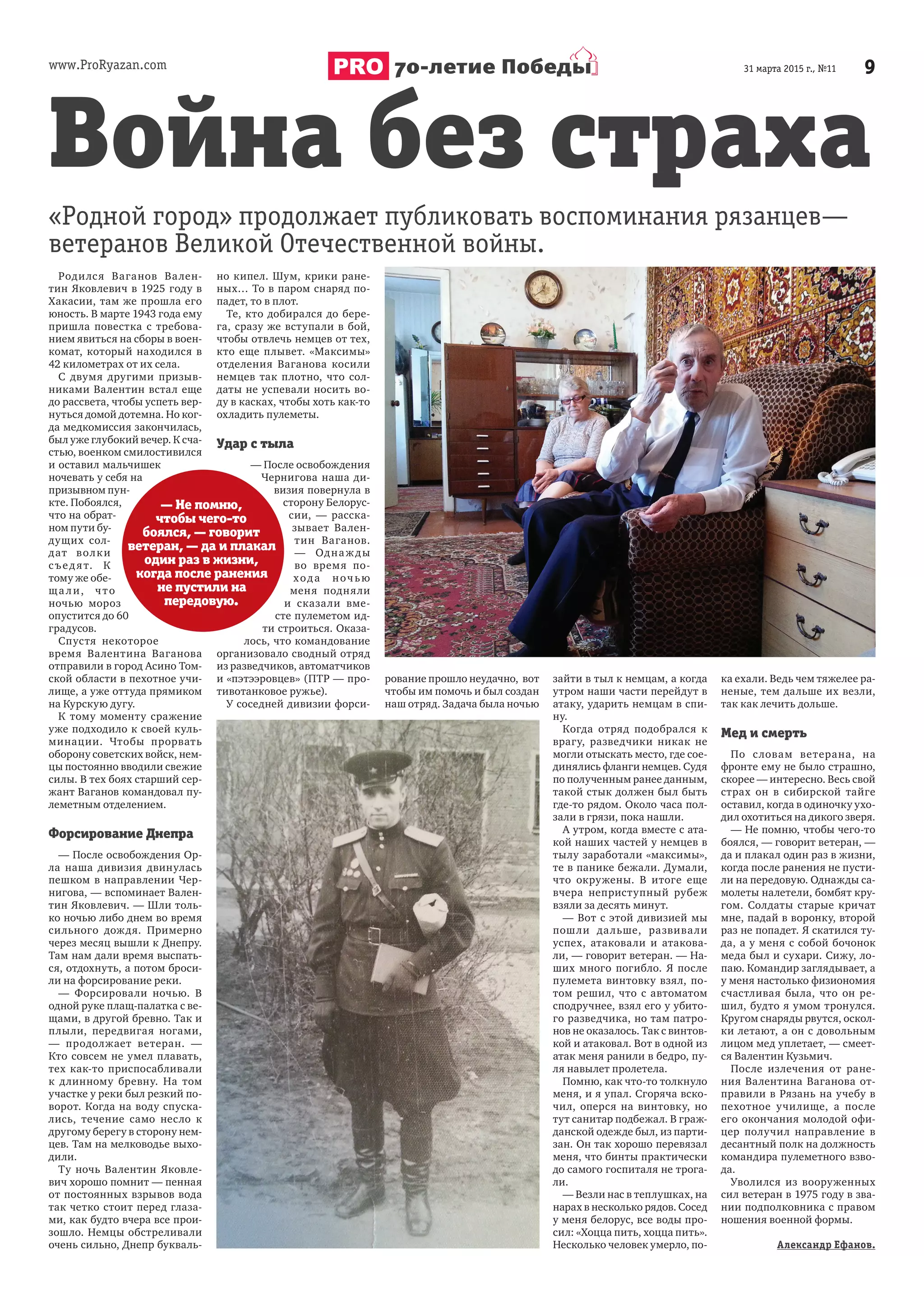 www.ProRyazan.com 931 марта 2015 г., №1170-летие Победы
Родился Ваганов Вален-
тин Яковлевич в 1925 году в
Хакасии, там же прошла его
юность. В марте 1943 года ему
пришла повестка с требова-
нием явиться на сборы в воен-
комат, который находился в
42 километрах от их села.
С двумя другими призыв-
никами Валентин встал еще
до рассвета, чтобы успеть вер-
нуться домой дотемна. Но ког-
да медкомиссия закончилась,
был уже глубокий вечер. К сча-
стью, военком смилостивился
и оставил мальчишек
ночевать у себя на
призывном пун-
кте. Побоялся,
что на обрат-
ном пути бу-
дущих сол-
дат волки
съедят. К
тому же обе-
ща ли, что
ночью мороз
опустится до 60
градусов.
Спустя некоторое
время Валентина Ваганова
отправили в город Асино Том-
ской области в пехотное учи-
лище, а уже оттуда прямиком
на Курскую дугу.
К тому моменту сражение
уже подходило к своей куль-
минации. Чтобы прорвать
оборону советских войск, нем-
цы постоянно вводили свежие
силы. В тех боях старший сер-
жант Ваганов командовал пу-
леметным отделением.
Форсирование Днепра
— После освобождения Ор-
ла наша дивизия двинулась
пешком в направлении Чер-
нигова, — вспоминает Вален-
тин Яковлевич. — Шли толь-
ко ночью либо днем во время
сильного дождя. Примерно
через месяц вышли к Днепру.
Там нам дали время выспать-
ся, отдохнуть, а потом броси-
ли на форсирование реки.
— Форсировали ночью. В
одной руке плащ-палатка с ве-
щами, в другой бревно. Так и
плыли, передвигая ногами,
— продолжает ветеран. —
Кто совсем не умел плавать,
тех как-то приспосабливали
к длинному бревну. На том
участке у реки был резкий по-
ворот. Когда на воду спуска-
лись, течение само несло к
другому берегу в сторону нем-
цев. Там на мелководье выхо-
дили.
Ту ночь Валентин Яковле-
вич хорошо помнит — пенная
от постоянных взрывов вода
так четко стоит перед глаза-
ми, как будто вчера все прои-
зошло. Немцы обстреливали
очень сильно, Днепр букваль-
но кипел. Шум, крики ране-
ных… То в паром снаряд по-
падет, то в плот.
Те, кто добирался до бере-
га, сразу же вступали в бой,
чтобы отвлечь немцев от тех,
кто еще плывет. «Максимы»
отделения Ваганова косили
немцев так плотно, что сол-
даты не успевали носить во-
ду в касках, чтобы хоть как-то
охладить пулеметы.
Удар с тыла
— После освобождения
Чернигова наша ди-
визия повернула в
сторону Белорус-
сии, — расска-
зывает Вален-
тин Ваганов.
— Однаж ды
во время по-
хода ночью
меня подняли
и сказали вме-
сте пулеметом ид-
ти строиться. Оказа-
лось, что командование
организовало сводный отряд
из разведчиков, автоматчиков
и «пэтээровцев» (ПТР — про-
тивотанковое ружье).
У соседней дивизии форси-
рование прошло неудачно, вот
чтобы им помочь и был создан
наш отряд. Задача была ночью
зайти в тыл к немцам, а когда
утром наши части перейдут в
атаку, ударить немцам в спи-
ну.
Когда отряд подобрался к
врагу, разведчики никак не
могли отыскать место, где сое-
динялись фланги немцев. Судя
по полученным ранее данным,
такой стык должен был быть
где-то рядом. Около часа пол-
зали в грязи, пока нашли.
А утром, когда вместе с ата-
кой наших частей у немцев в
тылу заработали «максимы»,
те в панике бежали. Думали,
что окружены. В итоге еще
вчера неприступный рубеж
взяли за десять минут.
— Вот с этой дивизией мы
пошли дальше, развивали
успех, атаковали и атакова-
ли, — говорит ветеран. — На-
ших много погибло. Я после
пулемета винтовку взял, по-
том решил, что с автоматом
сподручнее, взял его у убито-
го разведчика, но там патро-
нов не оказалось. Так с винтов-
кой и атаковал. Вот в одной из
атак меня ранили в бедро, пу-
ля навылет пролетела.
Помню, как что-то толкнуло
меня, и я упал. Сгоряча вско-
чил, оперся на винтовку, но
тут санитар подбежал. В граж-
данской одежде был, из парти-
зан. Он так хорошо перевязал
меня, что бинты практически
до самого госпиталя не трога-
ли.
— Везли нас в теплушках, на
нарах в несколько рядов. Сосед
у меня белорус, все воды про-
сил: «Хоцца пить, хоцца пить».
Несколько человек умерло, по-
ка ехали. Ведь чем тяжелее ра-
неные, тем дальше их везли,
так как лечить дольше.
Мед и смерть
По словам ветерана, на
фронте ему не было страшно,
скорее — интересно. Весь свой
страх он в сибирской тайге
оставил, когда в одиночку ухо-
дил охотиться на дикого зверя.
— Не помню, чтобы чего-то
боялся, — говорит ветеран, —
да и плакал один раз в жизни,
когда после ранения не пусти-
ли на передовую. Однажды са-
молеты налетели, бомбят кру-
гом. Солдаты старые кричат
мне, падай в воронку, второй
раз не попадет. Я скатился ту-
да, а у меня с собой бочонок
меда был и сухари. Сижу, ло-
паю. Командир заглядывает, а
у меня настолько физиономия
счастливая была, что он ре-
шил, будто я умом тронулся.
Кругом снаряды рвутся, оскол-
ки летают, а он с довольным
лицом мед уплетает, — смеет-
ся Валентин Кузьмич.
После излечения от ране-
ния Валентина Ваганова от-
правили в Рязань на учебу в
пехотное училище, а после
его окончания молодой офи-
цер получил направление в
десантный полк на должность
командира пулеметного взво-
да.
Уволился из вооруженных
сил ветеран в 1975 году в зва-
нии подполковника с правом
ношения военной формы.
Александр Ефанов.
Война без страха
«Родной город» продолжает публиковать воспоминания рязанцев—
ветеранов Великой Отечественной войны.
— Не помню,
чтобы чего-то
боялся, — говорит
ветеран, — да и плакал
один раз в жизни,
когда после ранения
не пустили на
передовую.
 