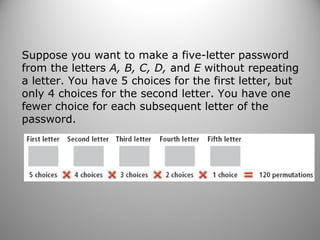 Suppose you want to make a five-letter password
from the letters A, B, C, D, and E without repeating
a letter. You have 5 choices for the first letter, but
only 4 choices for the second letter. You have one
fewer choice for each subsequent letter of the
password.
 