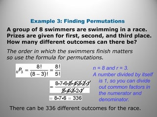 Example 3: Finding Permutations
A group of 8 swimmers are swimming in a race.
Prizes are given for first, second, and third place.
How many different outcomes can there be?
The order in which the swimmers finish matters
so use the formula for permutations.
n = 8 and r = 3.
A number divided by itself
is 1, so you can divide
out common factors in
the numerator and
denominator.
There can be 336 different outcomes for the race.
 