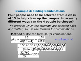 Example 4: Finding Combinations
Four people need to be selected from a class
of 15 to help clean up the campus. How many
different ways can the 4 people be chosen?
The order in which the students are selected does
not matter, so use the formula for combinations.
Method 1 Use the formula for combinations.
n =15 and r =4
 