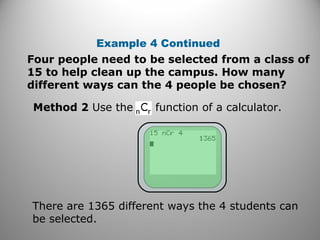 Four people need to be selected from a class of
15 to help clean up the campus. How many
different ways can the 4 people be chosen?
Example 4 Continued
Method 2 Use the function of a calculator.
There are 1365 different ways the 4 students can
be selected.
 