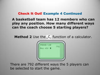 Method 2 Use the function of a calculator.
Check It Out! Example 4 Continued
A basketball team has 12 members who can
play any position. How many different ways
can the coach choose 5 starting players?
There are 792 different ways the 5 players can
be selected to start the game.
 