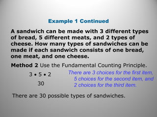 Example 1 Continued
A sandwich can be made with 3 different types
of bread, 5 different meats, and 2 types of
cheese. How many types of sandwiches can be
made if each sandwich consists of one bread,
one meat, and one cheese.
Method 2 Use the Fundamental Counting Principle.
30
There are 3 choices for the first item,
5 choices for the second item, and
2 choices for the third item.
There are 30 possible types of sandwiches.
3 • 5 • 2
 