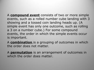 A compound event consists of two or more simple
events, such as a rolled number cube landing with 3
showing and a tossed coin landing heads up. (A
simple event has only one outcome, such as rolling
a 3 on a number cube.) For some compound
events, the order in which the simple events occur
is important.
A combination is a grouping of outcomes in which
the order does not matter.
A permutation is an arrangement of outcomes in
which the order does matter.
 