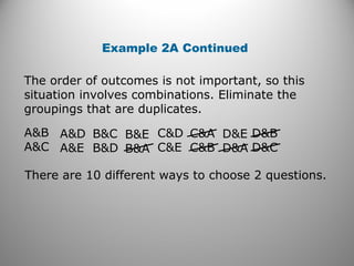 The order of outcomes is not important, so this
situation involves combinations. Eliminate the
groupings that are duplicates.
Example 2A Continued
A&B
A&C
A&D
A&E
B&C
B&D
B&E
B&A
C&D
C&E
C&A
C&B
D&E
D&A
D&B
D&C
There are 10 different ways to choose 2 questions.
 