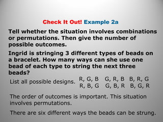 Check It Out! Example 2a
Tell whether the situation involves combinations
or permutations. Then give the number of
possible outcomes.
Ingrid is stringing 3 different types of beads on
a bracelet. How many ways can she use one
bead of each type to string the next three
beads?
List all possible designs.
R, G, B
R, B, G
G, R, B
G, B, R
B, R, G
B, G, R
The order of outcomes is important. This situation
involves permutations.
There are six different ways the beads can be strung.
 