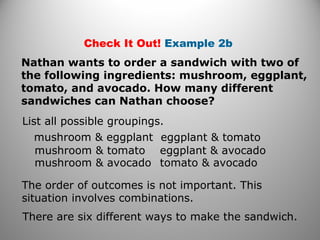 Check It Out! Example 2b
Nathan wants to order a sandwich with two of
the following ingredients: mushroom, eggplant,
tomato, and avocado. How many different
sandwiches can Nathan choose?
List all possible groupings.
mushroom & eggplant
mushroom & tomato
mushroom & avocado
eggplant & tomato
eggplant & avocado
tomato & avocado
The order of outcomes is not important. This
situation involves combinations.
There are six different ways to make the sandwich.
 