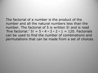 The factorial of a number is the product of the
number and all the natural numbers less than the
number. The factorial of 5 is written 5! and is read
“five factorial.” 5! = 5 • 4 • 3 • 2 • 1 = 120. Factorials
can be used to find the number of combinations and
permutations that can be made from a set of choices.
 