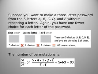 Suppose you want to make a three-letter password
from the 5 letters A, B, C, D, and E without
repeating a letter. Again, you have one fewer
choice for each letter of the password.
The number of permutations is:
 