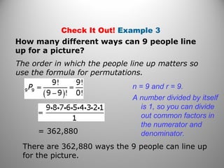 Check It Out! Example 3
How many different ways can 9 people line
up for a picture?
= 362,880
There are 362,880 ways the 9 people can line up
for the picture.
The order in which the people line up matters so
use the formula for permutations.
n = 9 and r = 9.
A number divided by itself
is 1, so you can divide
out common factors in
the numerator and
denominator.
 
