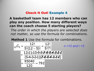 Check It Out! Example 4
A basketball team has 12 members who can
play any position. How many different ways
can the coach choose 5 starting players?
The order in which the players are selected does
not matter, so use the formula for combinations.
Method 1 Use the formula for combinations.
n =12 and r =5
 