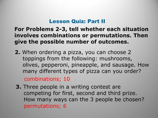 Lesson Quiz: Part II
For Problems 2-3, tell whether each situation
involves combinations or permutations. Then
give the possible number of outcomes.
2. When ordering a pizza, you can choose 2
toppings from the following: mushrooms,
olives, pepperoni, pineapple, and sausage. How
many different types of pizza can you order?
combinations; 10
3. Three people in a writing contest are
competing for first, second and third prize.
How many ways can the 3 people be chosen?
permutations; 6
 