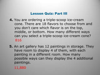 4. You are ordering a triple-scoop ice-cream
cone. There are 18 flavors to choose from and
you don’t care which flavor is on the top,
middle, or bottom. How many different ways
can you select a triple-scoop ice-cream cone?
816
Lesson Quiz: Part III
5. An art gallery has 12 paintings in storage. They
have room to display 4 of them, with each
painting in a different room. How many
possible ways can they display the 4 additional
paintings.
11,880
 