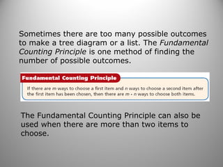 Sometimes there are too many possible outcomes
to make a tree diagram or a list. The Fundamental
Counting Principle is one method of finding the
number of possible outcomes.
The Fundamental Counting Principle can also be
used when there are more than two items to
choose.
 