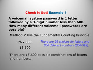 Check It Out! Example 1
A voicemail system password is 1 letter
followed by a 3-digit number less than 600.
How many different voicemail passwords are
possible?
Method 2 Use the Fundamental Counting Principle.
15,600
There are 26 choices for letters and
600 different numbers (000-599).
There are 15,600 possible combinations of letters
and numbers.
26 • 600
 