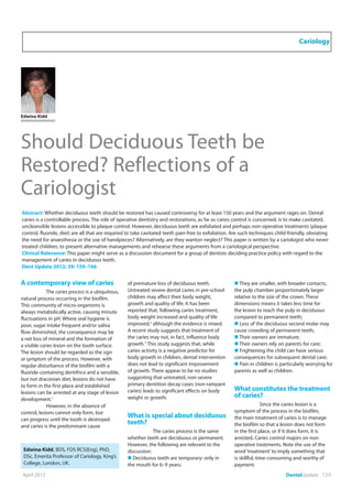 April 2012 DentalUpdate 159
Cariology
Edwina Kidd
Should Deciduous Teeth be
Restored? Reflections of a
Cariologist
Abstract: Whether deciduous teeth should be restored has caused controversy for at least 150 years and the argument rages on. Dental
caries is a controllable process. The role of operative dentistry and restorations, as far as caries control is concerned, is to make cavitated,
uncleansible lesions accessible to plaque control. However, deciduous teeth are exfoliated and perhaps non-operative treatments (plaque
control, fluoride, diet) are all that are required to take cavitated teeth pain-free to exfoliation. Are such techniques child-friendly, obviating
the need for anaesthesia or the use of handpieces? Alternatively, are they wanton neglect? This paper is written by a cariologist who never
treated children, to present alternative managements and rehearse these arguments from a cariological perspective.
Clinical Relevance: This paper might serve as a discussion document for a group of dentists deciding practice policy with regard to the
management of caries in deciduous teeth.
Dent Update 2012; 39: 159–166
A contemporary view of caries
The caries process is a ubiquitous,
natural process occurring in the biofilm.
This community of micro-organisms is
always metabolically active, causing minute
fluctuations in pH. Where oral hygiene is
poor, sugar intake frequent and/or saliva
flow diminished, the consequence may be
a net loss of mineral and the formation of
a visible caries lesion on the tooth surface.
The lesion should be regarded as the sign
or symptom of the process. However, with
regular disturbance of the biofilm with a
fluoride-containing dentifrice and a sensible,
but not draconian diet, lesions do not have
to form in the first place and established
lesions can be arrested at any stage of lesion
development.1
However, in the absence of
control, lesions cannot only form, but
can progress until the tooth is destroyed
and caries is the predominant cause
of premature loss of deciduous teeth.
Untreated severe dental caries in pre-school
children may affect their body weight,
growth and quality of life. It has been
reported that, following caries treatment,
body weight increased and quality of life
improved,2
although the evidence is mixed.
A recent study suggests that treatment of
the caries may not, in fact, influence body
growth.3
This study suggests that, while
caries activity is a negative predictor for
body growth in children, dental intervention
does not lead to significant improvement
of growth. There appear to be no studies
suggesting that untreated, non-severe
primary dentition decay cases (non-rampant
caries) leads to significant effects on body
weight or growth.
What is special about deciduous
teeth?
The caries process is the same
whether teeth are deciduous or permanent.
However, the following are relevant to the
discussion:
„ Deciduous teeth are temporary: only in
the mouth for 6–9 years;
Edwina Kidd, BDS, FDS RCS(Eng), PhD,
DSc, Emerita Professor of Cariology, King’s
College, London, UK.
„ They are smaller, with broader contacts,
the pulp chamber proportionately larger
relative to the size of the crown. These
dimensions means it takes less time for
the lesion to reach the pulp in deciduous
compared to permanent teeth;
„ Loss of the deciduous second molar may
cause crowding of permanent teeth;
„ Their owners are immature;
„ Their owners rely on parents for care;
„ Frightening the child can have serious
consequences for subsequent dental care;
„ Pain in children is particularly worrying for
parents as well as children.
What constitutes the treatment
of caries?
Since the caries lesion is a
symptom of the process in the biofilm,
the main treatment of caries is to manage
the biofilm so that a lesion does not form
in the first place, or if it does form, it is
arrested. Caries control majors on non-
operative treatments. Note the use of the
word‘treatment’to imply something that
is skillful, time-consuming and worthy of
payment.
 