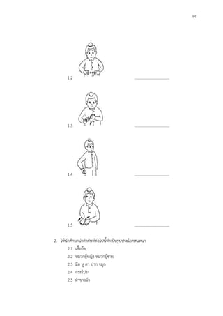 94
1.2 ………………………………
1.3 ………………………………
1.4 ………………………………
1.5 ………………………………
2. ให้นักศึกษานาคาศัพท์ต่อไปนี้ทาเป็นรูปประโยคสนทนา
2.1 เสื้อยืด
2.2 หมวกผู้หญิง หมวกผู้ชาย
2.3 มือ หู ตา ปาก จมูก
2.4 กระโปรง
2.5 ผ้าขาวม้า
 
