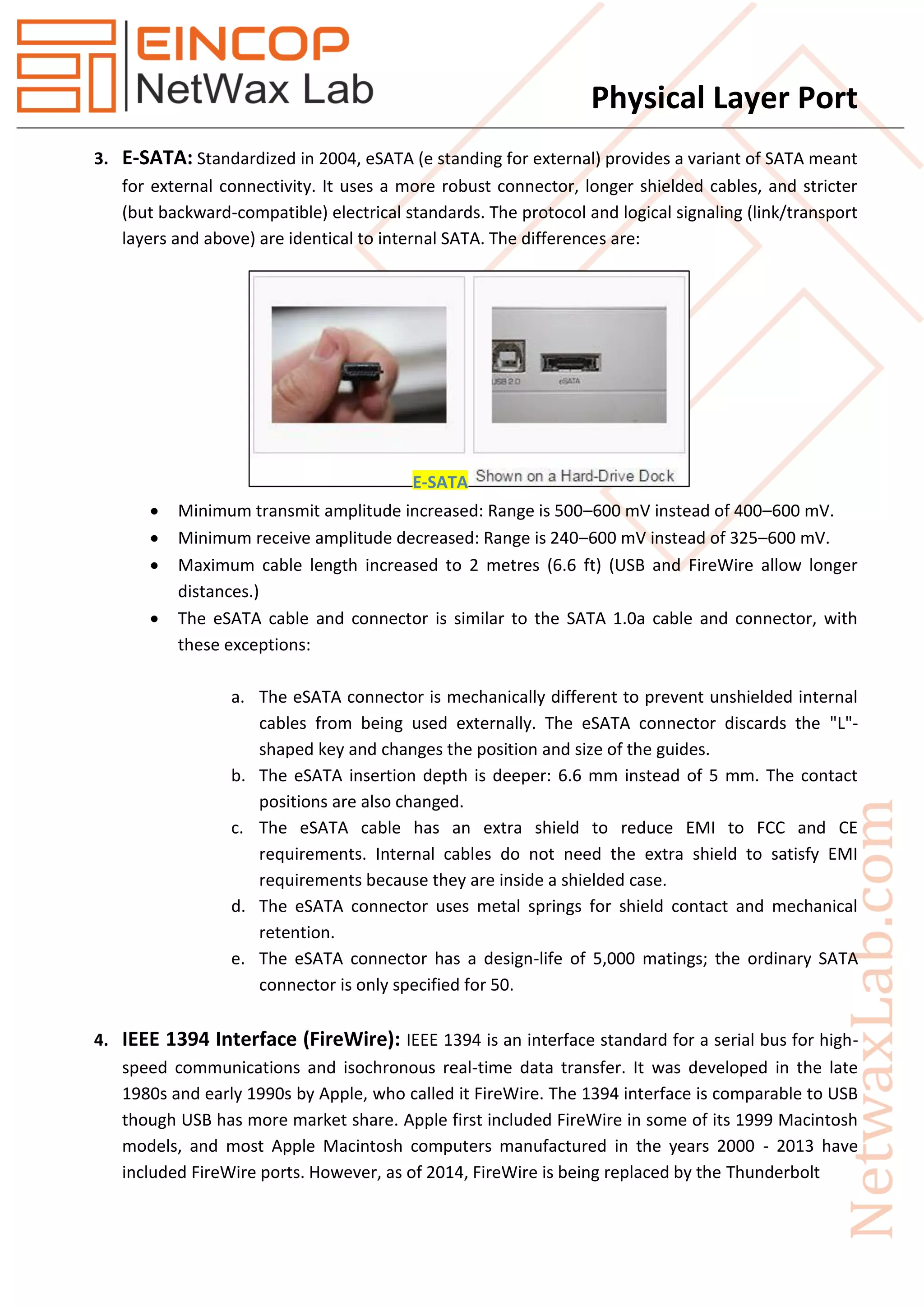 Physical Layer Port
3. E-SATA: Standardized in 2004, eSATA (e standing for external) provides a variant of SATA meant
for external connectivity. It uses a more robust connector, longer shielded cables, and stricter
(but backward-compatible) electrical standards. The protocol and logical signaling (link/transport
layers and above) are identical to internal SATA. The differences are:
 Minimum transmit amplitude increased: Range is 500–600 mV instead of 400–600 mV.
 Minimum receive amplitude decreased: Range is 240–600 mV instead of 325–600 mV.
 Maximum cable length increased to 2 metres (6.6 ft) (USB and FireWire allow longer
distances.)
 The eSATA cable and connector is similar to the SATA 1.0a cable and connector, with
these exceptions:
a. The eSATA connector is mechanically different to prevent unshielded internal
cables from being used externally. The eSATA connector discards the "L"-
shaped key and changes the position and size of the guides.
b. The eSATA insertion depth is deeper: 6.6 mm instead of 5 mm. The contact
positions are also changed.
c. The eSATA cable has an extra shield to reduce EMI to FCC and CE
requirements. Internal cables do not need the extra shield to satisfy EMI
requirements because they are inside a shielded case.
d. The eSATA connector uses metal springs for shield contact and mechanical
retention.
e. The eSATA connector has a design-life of 5,000 matings; the ordinary SATA
connector is only specified for 50.
4. IEEE 1394 Interface (FireWire): IEEE 1394 is an interface standard for a serial bus for high-
speed communications and isochronous real-time data transfer. It was developed in the late
1980s and early 1990s by Apple, who called it FireWire. The 1394 interface is comparable to USB
though USB has more market share. Apple first included FireWire in some of its 1999 Macintosh
models, and most Apple Macintosh computers manufactured in the years 2000 - 2013 have
included FireWire ports. However, as of 2014, FireWire is being replaced by the Thunderbolt
E-SATA
 
