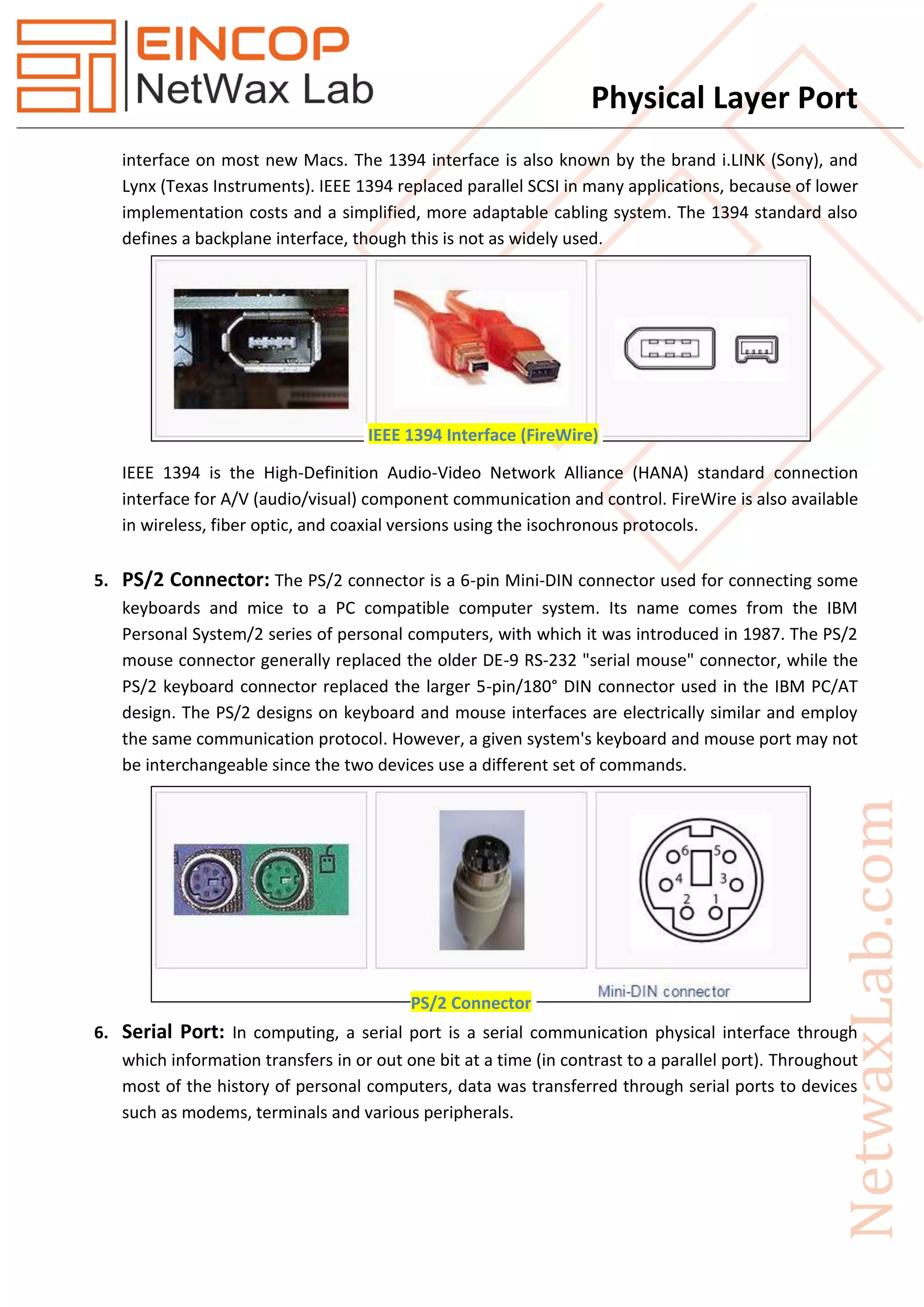 Physical Layer Port
interface on most new Macs. The 1394 interface is also known by the brand i.LINK (Sony), and
Lynx (Texas Instruments). IEEE 1394 replaced parallel SCSI in many applications, because of lower
implementation costs and a simplified, more adaptable cabling system. The 1394 standard also
defines a backplane interface, though this is not as widely used.
IEEE 1394 is the High-Definition Audio-Video Network Alliance (HANA) standard connection
interface for A/V (audio/visual) component communication and control. FireWire is also available
in wireless, fiber optic, and coaxial versions using the isochronous protocols.
5. PS/2 Connector: The PS/2 connector is a 6-pin Mini-DIN connector used for connecting some
keyboards and mice to a PC compatible computer system. Its name comes from the IBM
Personal System/2 series of personal computers, with which it was introduced in 1987. The PS/2
mouse connector generally replaced the older DE-9 RS-232 "serial mouse" connector, while the
PS/2 keyboard connector replaced the larger 5-pin/180° DIN connector used in the IBM PC/AT
design. The PS/2 designs on keyboard and mouse interfaces are electrically similar and employ
the same communication protocol. However, a given system's keyboard and mouse port may not
be interchangeable since the two devices use a different set of commands.
6. Serial Port: In computing, a serial port is a serial communication physical interface through
which information transfers in or out one bit at a time (in contrast to a parallel port). Throughout
most of the history of personal computers, data was transferred through serial ports to devices
such as modems, terminals and various peripherals.
IEEE 1394 Interface (FireWire)
PS/2 Connector
 