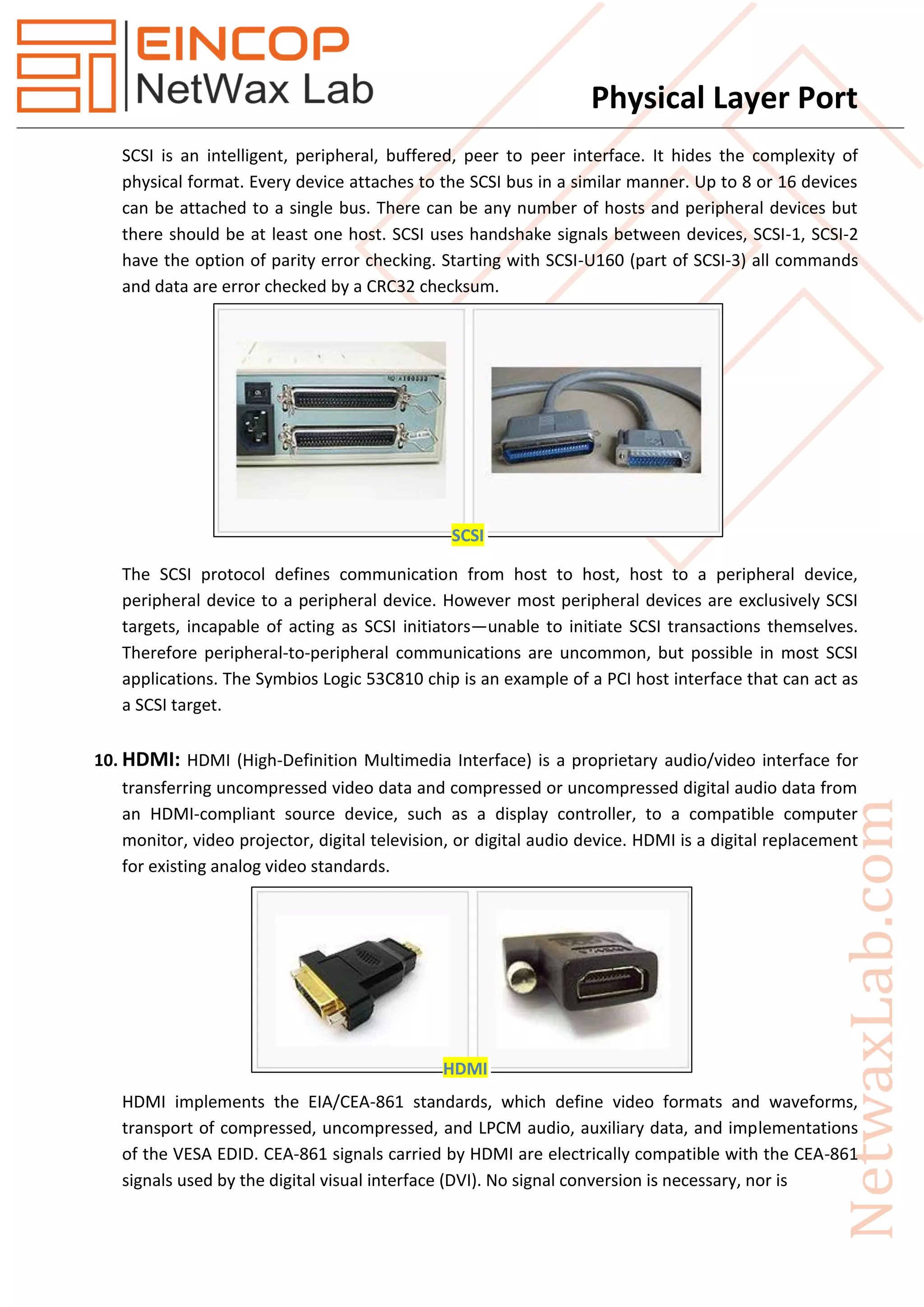 Physical Layer Port
SCSI is an intelligent, peripheral, buffered, peer to peer interface. It hides the complexity of
physical format. Every device attaches to the SCSI bus in a similar manner. Up to 8 or 16 devices
can be attached to a single bus. There can be any number of hosts and peripheral devices but
there should be at least one host. SCSI uses handshake signals between devices, SCSI-1, SCSI-2
have the option of parity error checking. Starting with SCSI-U160 (part of SCSI-3) all commands
and data are error checked by a CRC32 checksum.
The SCSI protocol defines communication from host to host, host to a peripheral device,
peripheral device to a peripheral device. However most peripheral devices are exclusively SCSI
targets, incapable of acting as SCSI initiators—unable to initiate SCSI transactions themselves.
Therefore peripheral-to-peripheral communications are uncommon, but possible in most SCSI
applications. The Symbios Logic 53C810 chip is an example of a PCI host interface that can act as
a SCSI target.
10. HDMI: HDMI (High-Definition Multimedia Interface) is a proprietary audio/video interface for
transferring uncompressed video data and compressed or uncompressed digital audio data from
an HDMI-compliant source device, such as a display controller, to a compatible computer
monitor, video projector, digital television, or digital audio device. HDMI is a digital replacement
for existing analog video standards.
HDMI implements the EIA/CEA-861 standards, which define video formats and waveforms,
transport of compressed, uncompressed, and LPCM audio, auxiliary data, and implementations
of the VESA EDID. CEA-861 signals carried by HDMI are electrically compatible with the CEA-861
signals used by the digital visual interface (DVI). No signal conversion is necessary, nor is
SCSI
HDMI
 