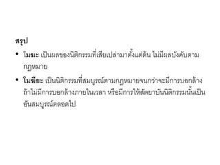 สรุป
• โมฆะ เป็นผลของนิติกรรมที่เสียเปล่ามาตั้งแต่ต้น ไม่มีผลบังคับตาม
กฎหมาย
• โมฆียะ เป็นนิติกรรมที่สมบูรณ์ตามกฎหมายจนกว่าจะมีการบอกล้าง
ถ้าไม่มีการบอกล้างภายในเวลา หรือมีการให้สัตยาบันนิติกรรมนั้นเป็น
อันสมบูรณ์ตลอดไป
 