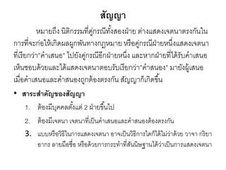 สัญญา
หมายถึง นิติกรรมที่คู่กรณีทั้งสองฝ่าย ต่างแสดงเจตนาตรงกันใน
การที่จะก่อให้เกิดผลผูกพันทางกฎหมาย หรือคู่กรณีฝ่ายหนึ่งแสดงเจตนา
ที่เรียกว่า”คาเสนอ” ไปยังคู่กรณีอีกฝ่ายหนึ่ง และหากฝ่ายที่ได้รับคาเสนอ
เห็นชอบด้วยและได้แสดงเจตนาตอบรับเรียกว่า”คาสนอง” มายังผู้เสนอ
เมื่อคาเสนอและคาสนองถูกต้องตรงกัน สัญญาก็เกิดขึ้น
• สาระสาคัญของสัญญา
1. ต้องมีบุคคลตั้งแต่ 2 ฝ่ายขึ้นไป
2. ต้องมีเจตนา เจตนาที่เป็นคาเสนอและคาสนองต้องตรงกัน
3. แบบหรือวิธีในการแสดงเจตนา อาจเป็นวิธีการใดก็ได้ไม่ว่าด้วย วาจา กริยา
อากร ลายมือชื่อ หรือด้วยการกระทาที่สันนิษฐานได้ว่าเป็นการแสดงเจตนา
 