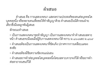 คาเสนอ
คาเสนอ คือ การแสดงเจตนา แสดงความประสงค์ของตนต่อบุคคลใด
บุคคลหนึ่ง หรือหลายคนเพื่อขอให้ทาสัญญาด้วย คาเสนอเป็นนิติกรรมฝ่าย
เดียวซึ่งมีผลผูกพันผู้เสนอ
ลักษณะคาเสนอ
- เป็นการแสดงเจตนาขอทาสัญญา เป็นการแสดงเจตนาทาคาเสนอเฉพาะ
หน้า คาเสนอจะมีผลเมื่อผู้รับการแสดงเจตนาได้ ทราบ ม.๑๖๘และ ม.๑๖๙
- คาเสนอต้องเป็นการแสดงเจตนาที่ชัดแจ้ง ปราศจากการเคลือบแคลง
สงสัย
- คาเสนอต้องมีข้อความชัดเจนแน่นอน
- คาเสนออาจทาต่อบุคคลใดบุคคลหนึ่งโดยเฉพาะเจาะจงก็ได้ หรืออาจทา
ต่อสาธารณชนก็ได้
 