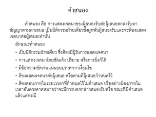 คาสนอง
คาสนอง คือ การแสดงเจตนาของผู้สนองรับต่อผู้เสนอตกลงรับทา
สัญญาตามคาเสนอ เป็นนิติกรรมฝ่ายเดียวซึ่งผูกพันผู้สนองรับและจะต้องแสดง
เจตนาต่อผู้เสนอเท่านั้น
ลักษณะคาสนอง
- เป็นนิติกรรมฝ่ายเดียว ซึ่งต้องมีผู้รับการแสดงเจตนา
- การแสดงเจตนาโดยชัดแจ้ง ปริยาย หรือการนิ่งก็ได้
- มีข้อความชัดเจนแน่นอนปราศจากเงื่อนไข
- ต้องแสดงเจตนาต่อผู้เสนอ หรือตามที่ผู้เสนอกาหนดไว้
- ต้องตอบภายในระยะเวลาที่กาหนดไว้ในคาเสนอ หรืออย่างน้องภายใน
เวลาอันควรคาดหมายว่าจะมีการบอกกล่าวสนองรับหรือ ขณะที่มีคาเสนอ
แล้วแต่กรณี
 