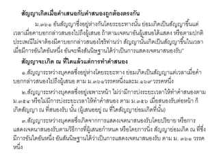สัญญาเกิดเมื่อคาเสนอกับคาสนองถูกต้องตรงกัน
ม.๓๖๑ อันสัญญาซึ่งอยู่ห่างกันโดยระยะทางนั้น ย่อมเกิดเป็นสัญญาขึ้นแต่
เวลาเมื่อคาบอกกล่าวสนองไปถึงผู้เสนอ ถ้าตามเจตนาอันผู้เสนอได้แสดง หรือตามปกติ
ประเพณีไม่จาต้องมีคาบอกกล่าวสนองไซร้ท่านว่า สัญญานั้นเกิดเป็นสัญญาขึ้นในเวลา
เมื่อมีการอันใดอันหนึ่ง อันจะพึงสันนิษฐานได้ว่าเป็นการแสดงเจตนาสนองรับ”
สัญญาจะเกิด ณ ที่ใดแล้วแต่การทาคาสนอง
๑.สัญญาระหว่างบุคคลซึ่งอยู่ห่างโดยระยะทาง ย่อมเกิดเป็นสัญญาแต่เวลาเมื่อคา
บอกกล่าวสนองไปถึงผู้เสนอ ตาม ม.๓๖๑วรรคหนึ่งและม.๑๖๙ วรรคหนึ่ง
๒.สัญญาระหว่างบุคคลซึ่งอยู่เฉพาะหน้า ไม่ว่ามีการบ่งระยะเวลาให้ทาคาสนองตาม
ม.๓๕๔ หรือไม่มีการบ่งระยะเวลาให้ทาคาสนอง ตาม ม.๓๕๖ เมื่อสนองรับต่อหน้า ก็
เกิดสัญญา ณ ที่สนองรับ นั้น (ผู้เสนออยู่ ณ ที่ใดสัญญาย่อมเกิดที่นั้น)
๓.สัญญาระหว่างบุคคลซึ่งเกิดจากการแสดงเจตนาสนองรับโดยปริยาย หรือการ
แสดงเจตนาสนองรับตามวิธีการที่ผู้เสนอกาหนด หรือโดยการนิ่ง สัญญาย่อมเกิด ณ ที่ซึ่ง
มีการอันใดอันหนึ่ง อันสันนิษฐานได้ว่าเป็นการแสดงเจตนาสนองรับ ตาม ม. ๓๖๑ วรรค
หนึ่ง
 