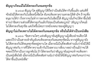 สัญญาเกิดแม้ไม่ได้ตกลงกันหมดทุกข้อ
ม.๓๖๗ สัญญาใด คู่สัญญาได้ถือว่าเป็นอันได้ทากันขึ้นแล้ว แต่แท้ที่
จริงยังมิได้ตกลงกันในข้อหนึ่งข้อใด อันจะต้องทาความตกลงให้สาเร็จ ถ้าจะพึง
อนุมานได้ว่า ถึงหากจะไม่ทาการตกลงกันในข้อนี้ได้ สัญญานั้นก็จะได้ทาขึ้นไซร้
ท่านว่าข้อความส่วนที่ได้ตกลงกันแล้วก็ย่อมเป็นอันสมบูรณ์” (สัญญาเกิดแม้
ไม่ได้ตกลงกันทุกข้อ แต่เกิดขึ้นโดยการหยั่งเจตนาของคู่สัญญา)
สัญญาไม่เกิดเพราะไม่ได้ตกลงกันหมดทุกข้อ หรือไม่ได้ทาเป็ นหนังสือ
ม.๓๖๖ “ข้อความใดๆ แห่งสัญญาอันคู่สัญญาแม้เพียงฝ่ายเดียวได้
แสดงไว้ว่าเป็นสาระสาคัญอันจะต้องตกลงกันหมดทุกข้อนั้น หากคู่สัญญายัง
ไม่ได้ตกลงกันได้หมดทุกข้ออยู่ตราบใด เมื่อกรณีเป็นที่สงสัยท่านนับว่ายังมิได้มี
สัญญาต่อกัน การที่ได้ทาความเข้ากันไว้เฉพาะบางสิ่งบางอย่างถึงแม้ว่าจะได้
จดลงไว้ก็หาเป็นการผูกพันไม่ ถ้าได้ตกลงกันว่าสัญญาอันมุ่งจะทาจะต้องทา
เป็นหนังสือไซร้ เมื่อกรณีเป็นที่สงสัยท่านนับว่ายังมิได้มีสัญญาต่อกันจนกว่าจะ
ได้ทาขึ้นเป็นหนังสือ”
 