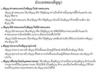 ประเภทของสัญญา
๑.สัญญาต่างตอบแทนกับสัญญาไม่ต่างตอบแทน
-สัญญาต่างตอบแทน ได้แก่สัญญาที่ทาให้คู่สัญญาต่างเป็นทั้งเจ้าหนี้และลูกหนี้ซึ่งกันและกัน เช่น
สัญญาซื้อขาย
-สัญญาไม่ต่างตอบแทน ได้แก่สัญญาที่ทาให้คู่สัญญาเป็นหนี้เป็นสัญญาที่ก่อหนี้ฝ่ายเดียว เช่น
สัญญายืม
๒.สัญญามีค่าตอบแทนกับสัญญาไม่มีค่าตอบแทน
-สัญญามีค่าตอบแทน ได้แก่สัญญาที่ทาให้คู่สัญญาต่างมีสิทธิได้รับค่าตอบแทนซึ่งกันและกัน
ค่าตอบแทนอาจเป็นทรัพย์สิน แรงงาน หรือประโยชน์อื่นใดก็ได้
-สัญญาไม่มีค่าตอบแทน ได้แก่สัญญาที่ทาให้คู่สัญญาแต่เพียงฝ่ายเดียวได้รับประโยชน์จากสัญญา
เช่น สัญญาให้
๓.สัญญาประธานกับสัญญาอุปกรณ์
-สัญญาประธาน หมายถึง สัญญาที่เกิดขึ้นและเป็นอยู่ได้โดยลาพังไม่ขึ้นกับสัญญาอื่นใด
-สัญญาอุปกรณ์ หมายถึง สัญญาที่ไม่สามารถเกิดขึ้นและเป็นอยู่ได้โดยลาพังตนเอง เช่น สัญญาค้า
ประกัน
๔.สัญญาเพื่อประโยชน์บุคคลภายนอก ได้แก่สัญญาซึ่งคู่สัญญาฝ่ายหนึ่งตกลงกับคู่สัญญาอีกฝ่ายหนึ่ง
ว่าจะชาระหนี้ให้แก่บุคคลภายนอก ซึ่งไม่ได้เข้าเป็นคู่สัญญาด้วย และเมื่อเกิดหนี้ตามสัญญาให้ไปชา
ระหนี้กับบุคคลภายนอกโดยตรง เช่น สัญญาประกันชีวิต
 