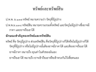 ทรัพย์และทรัพย์สิน
ป.พ.พ. ม.๑๓๗ ทรัพย์ หมายความว่า วัตถุที่มีรูปร่าง
ป.พ.พ.ม.๑๓๘ ทรัพย์สิน หมายความรวมทั้งทรัพย์ และวัตถุไม่มีรูปร่างซึ่งอาจมี
ราคา และอาจถือเอาได้
ลักษณะสาคัญของทรัพย์และทรัพย์สิน
ทรัพย์ คือ วัตถุมีรูปร่าง ส่วนทรัพย์สิน คือวัตถุที่มีรูปร่างก็ได้หรือไม่มีรูปร่างก็ได้
วัตถุที่มีรูปร่าง หรือไม่มีรูปร่างนั้นต้องอาจมีราคาได้ และต้องอาจถือเอาได้
อาจมีราคา หมายถึง คุณค่าในตัวของมันเอง
อาจถือเอาได้ หมายถึง อาจเข้าถือเอาหรือเข้าหวงกันไว้เพื่อตนเอง
 