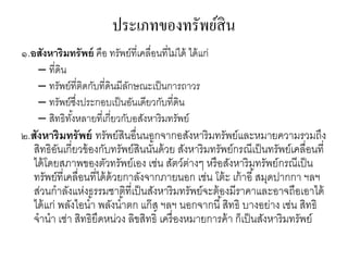 ประเภทของทรัพย์สิน
๑.อสังหาริมทรัพย์ คือ ทรัพย์ที่เคลื่อนที่ไม่ได้ ได้แก่
– ที่ดิน
– ทรัพย์ที่ติดกับที่ดินมีลักษณะเป็นการถาวร
– ทรัพย์ซึ่งประกอบเป็นอันเดียวกับที่ดิน
– สิทธิทั้งหลายที่เกี่ยวกับอสังหาริมทรัพย์
๒.สังหาริมทรัพย์ ทรัพย์สินอื่นนอกจากอสังหาริมทรัพย์และหมายความรวมถึง
สิทธิอันเกี่ยวข้องกับทรัพย์สินนั้นด้วย สังหาริมทรัพย์กรณีเป็นทรัพย์เคลื่อนที่
ได้โดยสภาพของตัวทรัพย์เอง เช่น สัตว์ต่างๆ หรือสังหาริมทรัพย์กรณีเป็น
ทรัพย์ที่เคลื่อนที่ได้ด้วยกาลังจากภายนอก เช่น โต้ะ เก้าอี้สมุดปากกา ฯลฯ
ส่วนกาลังแห่งธรรมชาติที่เป็นสังหาริมทรัพย์จะต้องมีราคาและอาจถือเอาได้
ได้แก่ พลังไอน้า พลังน้าตก แก๊ส ฯลฯ นอกจากนี้สิทธิ บางอย่าง เช่น สิทธิ
จานา เช่า สิทธิยึดหน่วง ลิขสิทธิ์ เครื่องหมายการค้า ก็เป็นสังหาริมทรัพย์
 